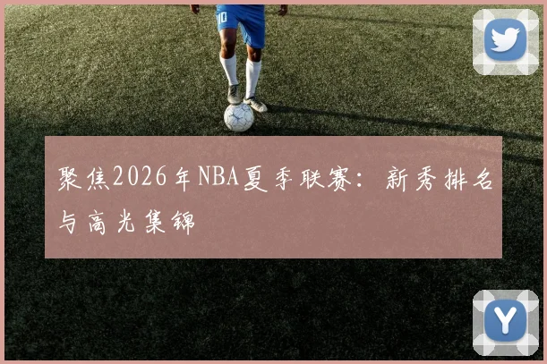 聚焦2026年NBA夏季联赛：新秀排名与高光集锦