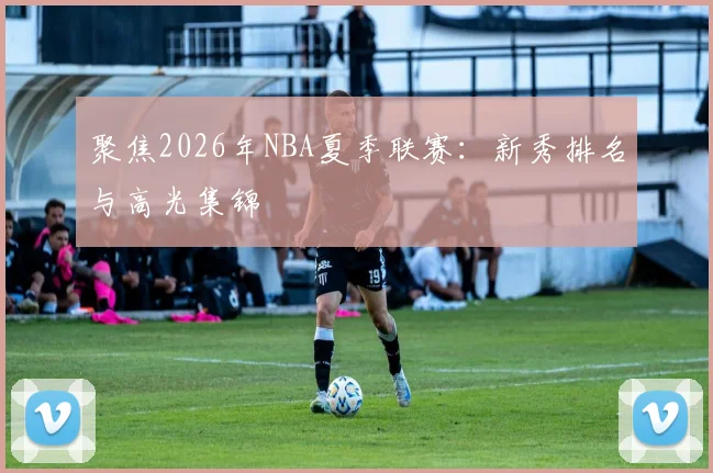 聚焦2026年NBA夏季联赛：新秀排名与高光集锦