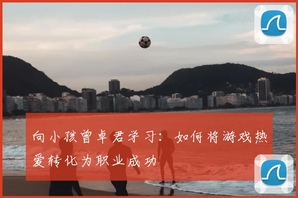向小孩曾卓君学习:如何将游戏热爱转化为职业成功