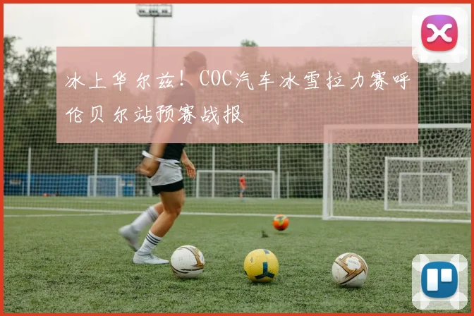 冰上华尔兹!COC汽车冰雪拉力赛呼伦贝尔站预赛战报