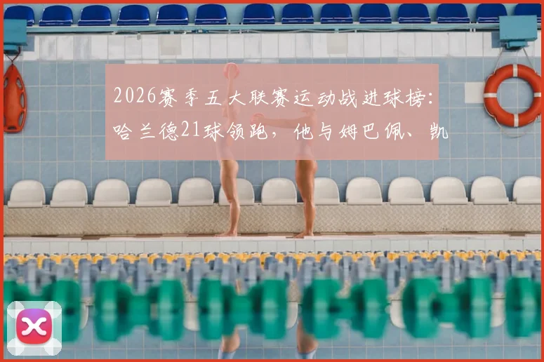 2026赛季五大联赛运动战进球榜：哈兰德21球领跑，他与姆巴佩、凯恩的数据对比解析