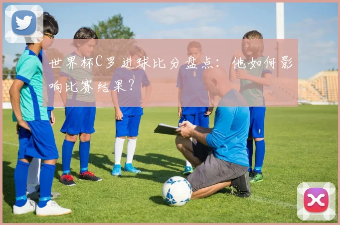 世界杯C罗进球比分盘点：他如何影响比赛结果？