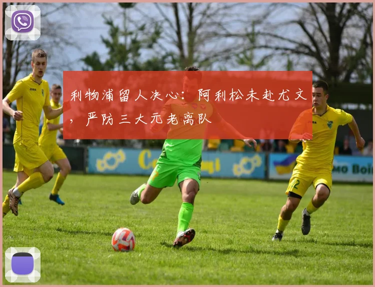 利物浦留人决心：阿利松未赴尤文，严防三大元老离队