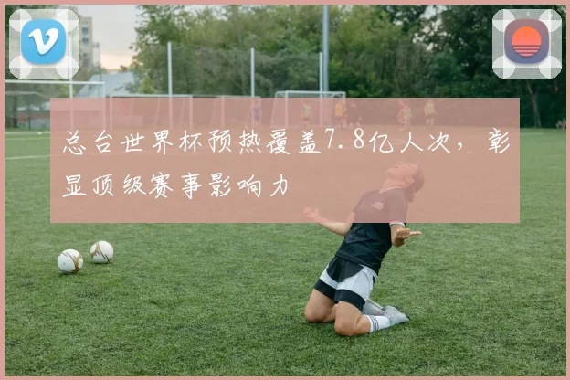 总台世界杯预热覆盖7.8亿人次，彰显顶级赛事影响力