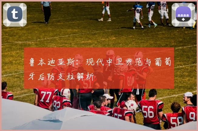 鲁本迪亚斯：现代中卫典范与葡萄牙后防支柱解析