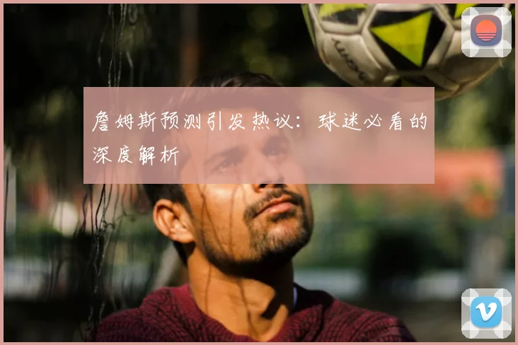 詹姆斯预测引发热议：球迷必看的深度解析