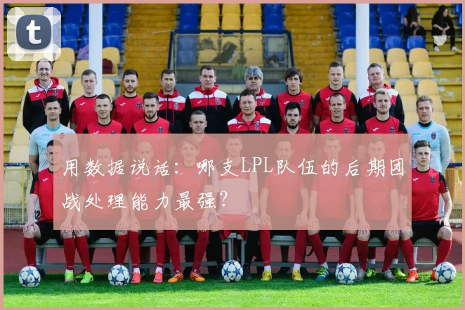 用数据说话：哪支LPL队伍的后期团战处理能力最强？