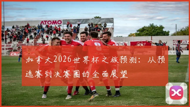 加拿大2026世界杯之旅预测:从预选赛到决赛圈的全面展望
