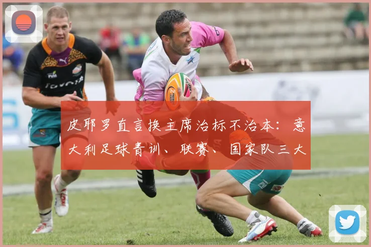 皮耶罗直言换主席治标不治本:意大利足球青训、联赛、国家队三大层面待改进,2026前景分析